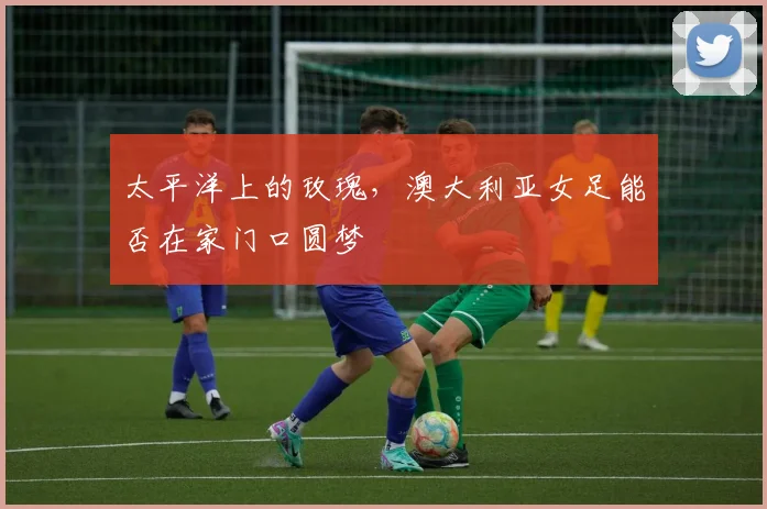 太平洋上的玫瑰,澳大利亚女足能否在家门口圆梦