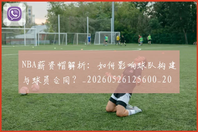 NBA薪资帽解析:如何影响球队构建与球员合同?_20260526125600_20260702171419_20260714214521
