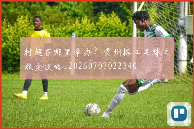 村超在哪里举办?贵州榕江足球之旅全攻略_20260707022340