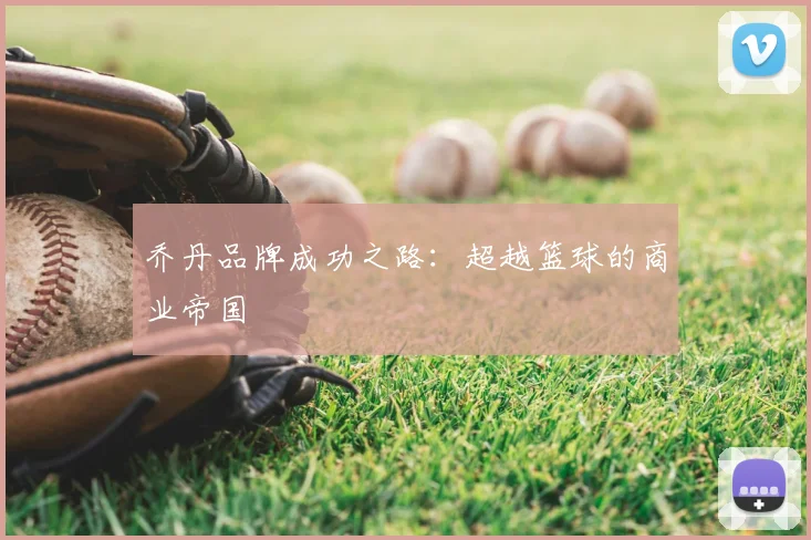 乔丹品牌成功之路:超越篮球的商业帝国