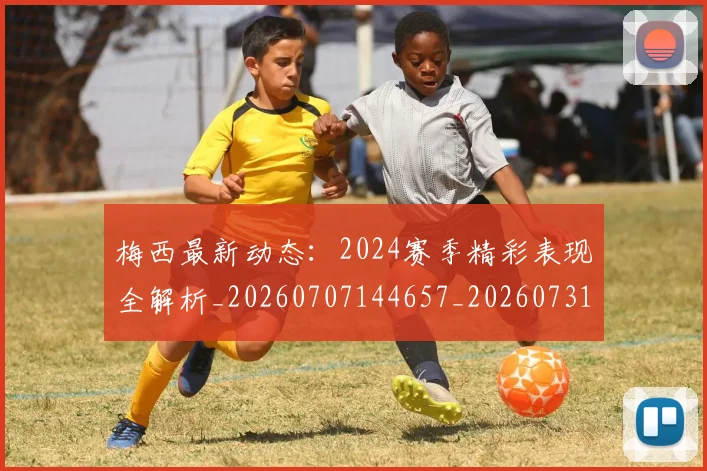 梅西最新动态:2024赛季精彩表现全解析_20260707144657_20260731181633