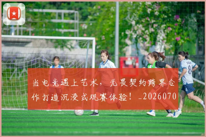 当电竞遇上艺术,无畏契约跨界合作打造沉浸式观赛体验!_20260704172148