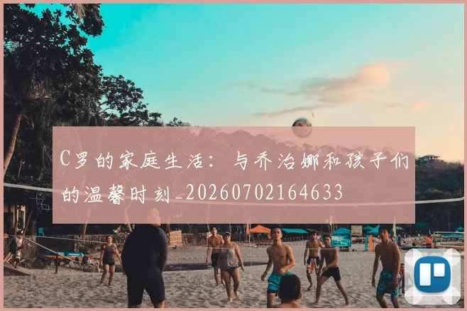 C罗的家庭生活:与乔治娜和孩子们的温馨时刻_20260702164633