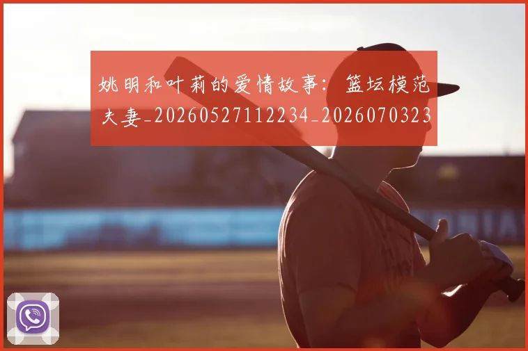 姚明和叶莉的爱情故事:篮坛模范夫妻_20260527112234_20260703232603