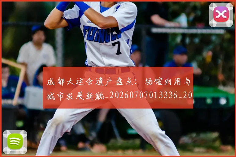 成都大运会遗产盘点:场馆利用与城市发展新貌_20260707013336_20260723181355