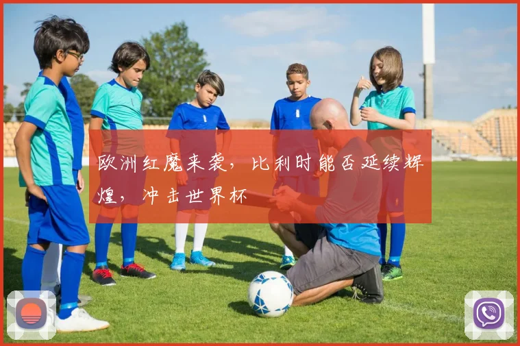 欧洲红魔来袭,比利时能否延续辉煌,冲击世界杯