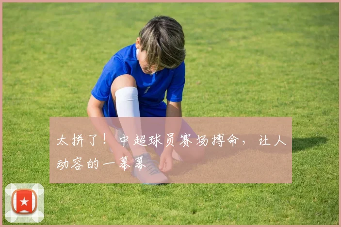 太拼了!中超球员赛场搏命,让人动容的一幕幕