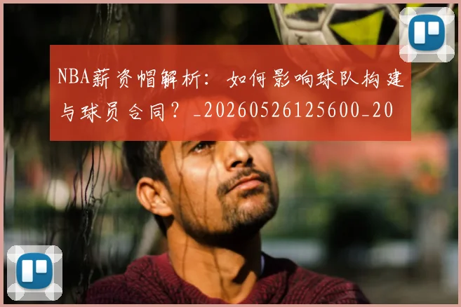 NBA薪资帽解析：如何影响球队构建与球员合同？_20260526125600_20260702171419_20260714214521