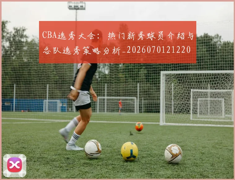 CBA选秀大会：热门新秀球员介绍与各队选秀策略分析_20260701212204