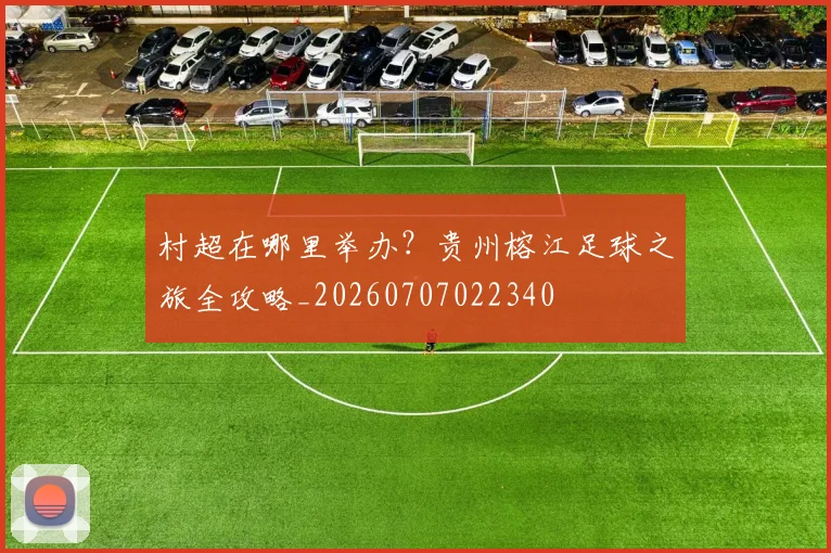 村超在哪里举办？贵州榕江足球之旅全攻略_20260707022340