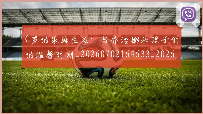 C罗的家庭生活：与乔治娜和孩子们的温馨时刻_20260702164633_20260712052116