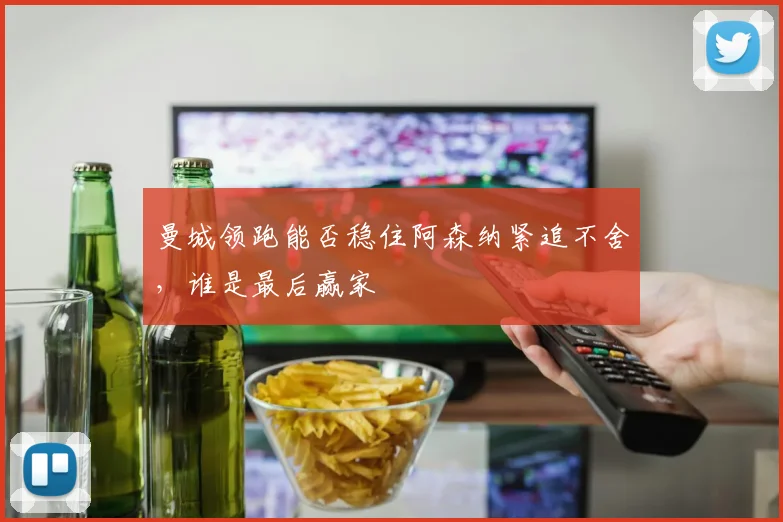 曼城领跑能否稳住阿森纳紧追不舍,谁是最后赢家