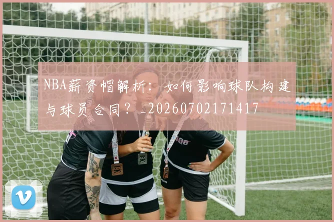 NBA薪资帽解析：如何影响球队构建与球员合同？_20260702171417