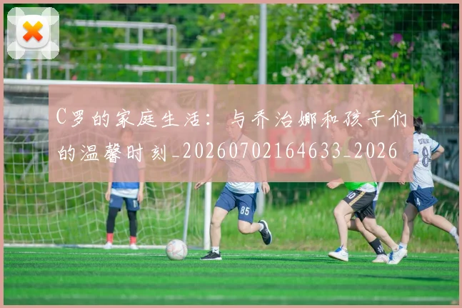 C罗的家庭生活:与乔治娜和孩子们的温馨时刻_20260702164633_20260712052116