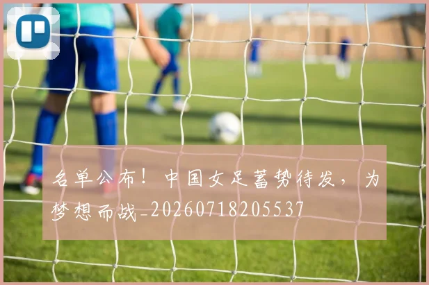 名单公布!中国女足蓄势待发,为梦想而战_20260718205537