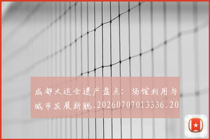 成都大运会遗产盘点:场馆利用与城市发展新貌_20260707013336_20260723181355