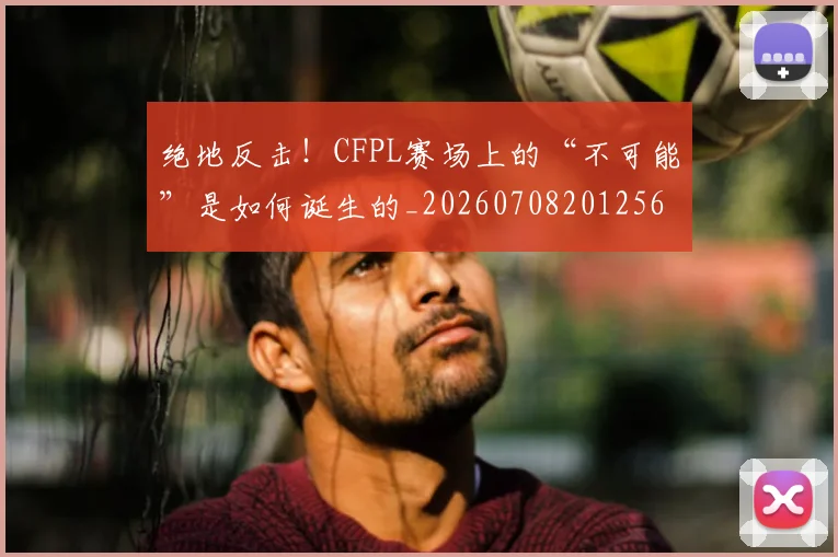 绝地反击!CFPL赛场上的“不可能”是如何诞生的_20260708201256