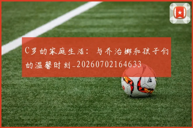 C罗的家庭生活：与乔治娜和孩子们的温馨时刻_20260702164633