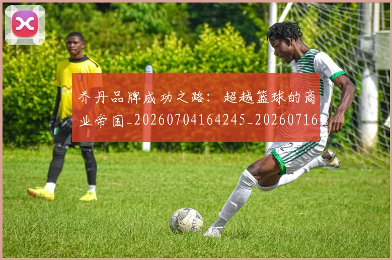 乔丹品牌成功之路：超越篮球的商业帝国_20260704164245_20260716192004