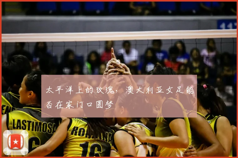 太平洋上的玫瑰,澳大利亚女足能否在家门口圆梦