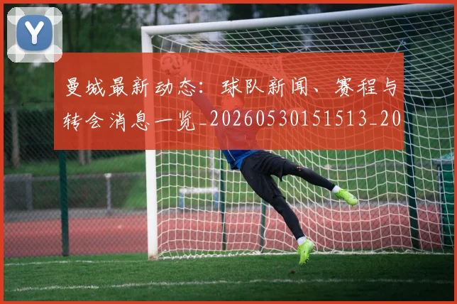 曼城最新动态：球队新闻、赛程与转会消息一览_20260530151513_20260707021339