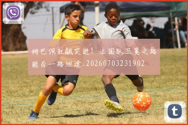 姆巴佩狂飙突进！法国队卫冕之路能否一路坦途_20260703231902
