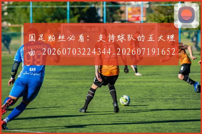 国足粉丝必看：支持球队的五大理由_20260703224344_20260719165212
