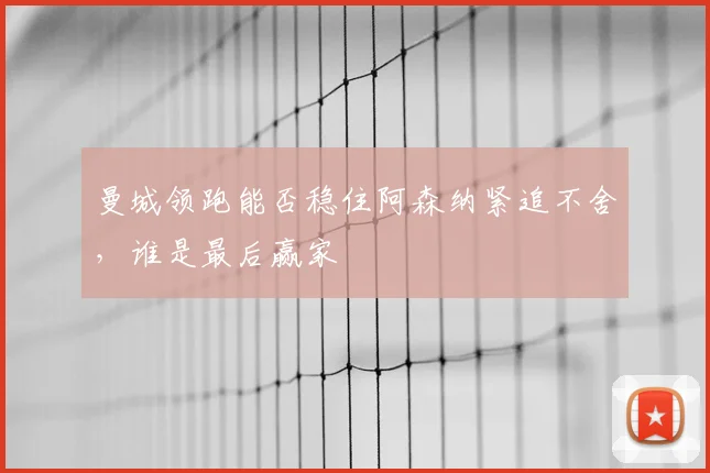 曼城领跑能否稳住阿森纳紧追不舍，谁是最后赢家