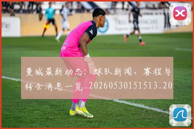 曼城最新动态：球队新闻、赛程与转会消息一览_20260530151513_20260707021339