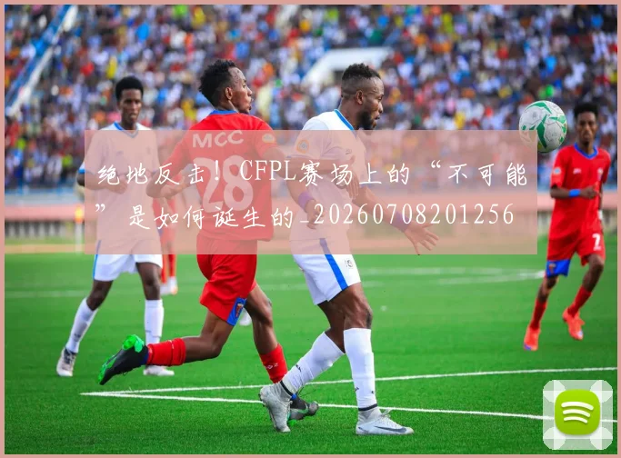 绝地反击！CFPL赛场上的“不可能”是如何诞生的_20260708201256